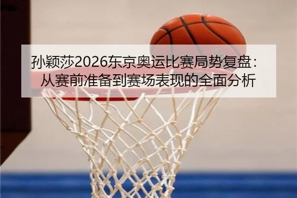 孙颖莎2026东京奥运比赛局势复盘：从赛前准备到赛场表现的全面分析